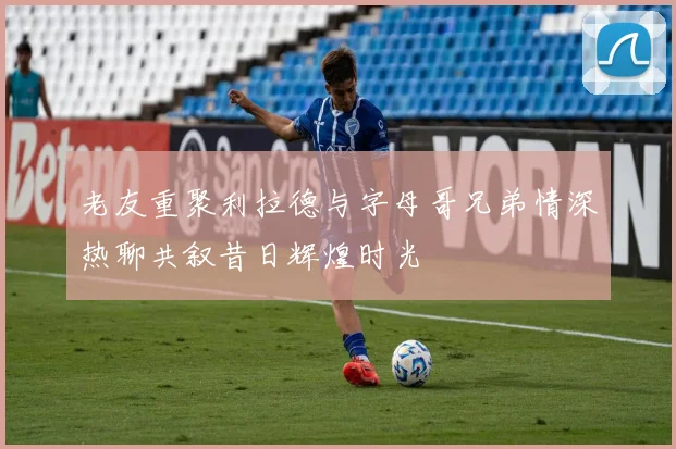老友重聚利拉德与字母哥兄弟情深热聊共叙昔日辉煌时光