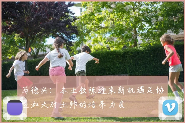 马德兴：本土教练迎来新机遇足协应加大对土帅的培养力度