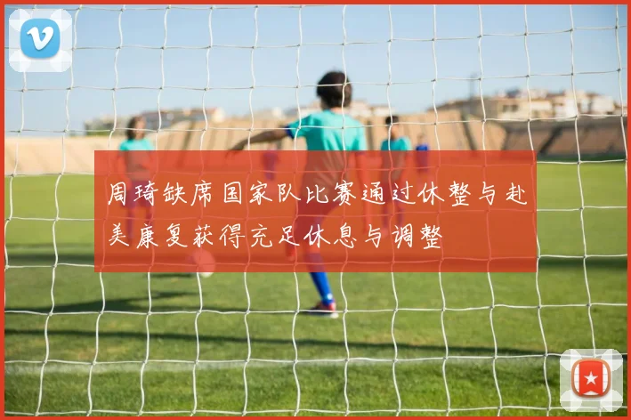 周琦缺席国家队比赛通过休整与赴美康复获得充足休息与调整