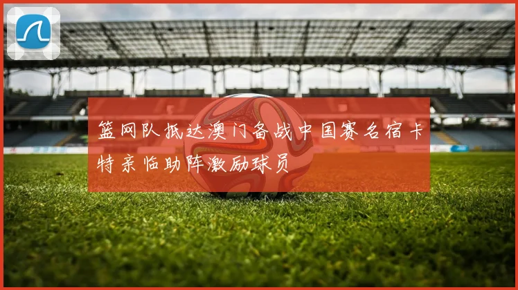 篮网队抵达澳门备战中国赛名宿卡特亲临助阵激励球员