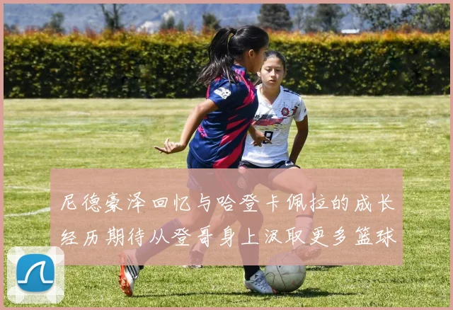 尼德豪泽回忆与哈登卡佩拉的成长经历期待从登哥身上汲取更多篮球智慧