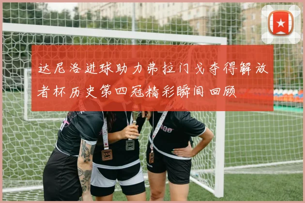 达尼洛进球助力弗拉门戈夺得解放者杯历史第四冠精彩瞬间回顾