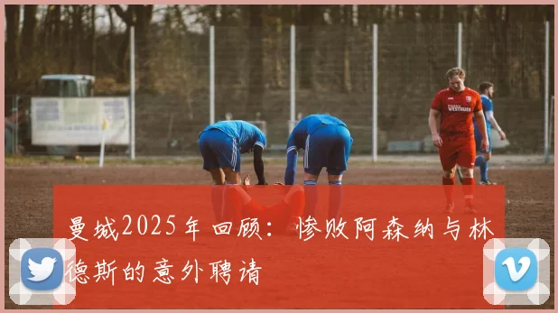 曼城2025年回顾：惨败阿森纳与林德斯的意外聘请