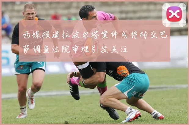 西媒报道拉波尔塔案件或将转交巴萨调查法院审理引发关注