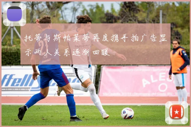 托蒂与斯帕莱蒂再度携手拍广告显示两人关系逐渐回暖