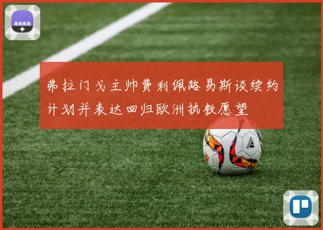 弗拉门戈主帅费利佩路易斯谈续约计划并表达回归欧洲执教愿望
