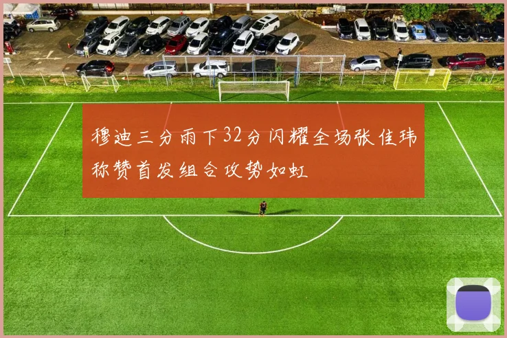 穆迪三分雨下32分闪耀全场张佳玮称赞首发组合攻势如虹