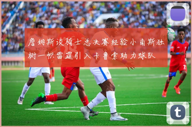 詹姆斯谈骑士总决赛经验小南斯独树一帜雷霆引入卡鲁索助力球队