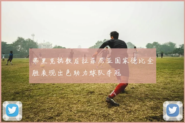 弗里克执教后拉菲尼亚国家德比全胜表现出色助力球队夺冠