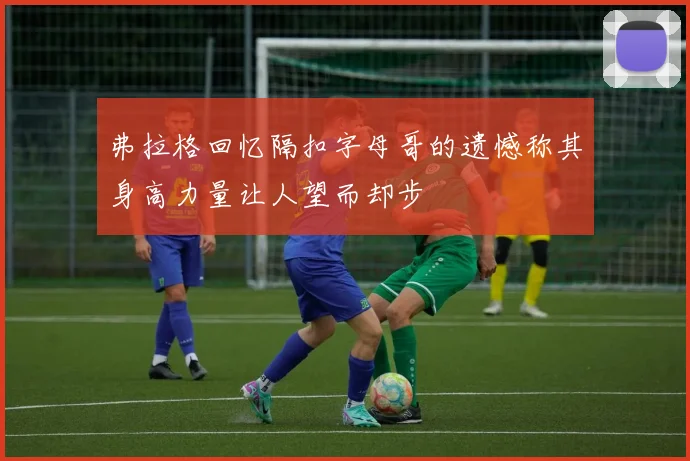 弗拉格回忆隔扣字母哥的遗憾称其身高力量让人望而却步