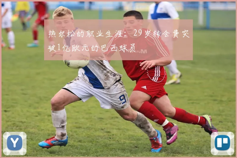 热尔松的职业生涯：29岁转会费突破1亿欧元的巴西球员