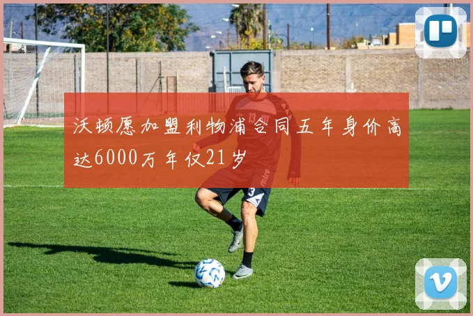 沃顿愿加盟利物浦合同五年身价高达6000万年仅21岁