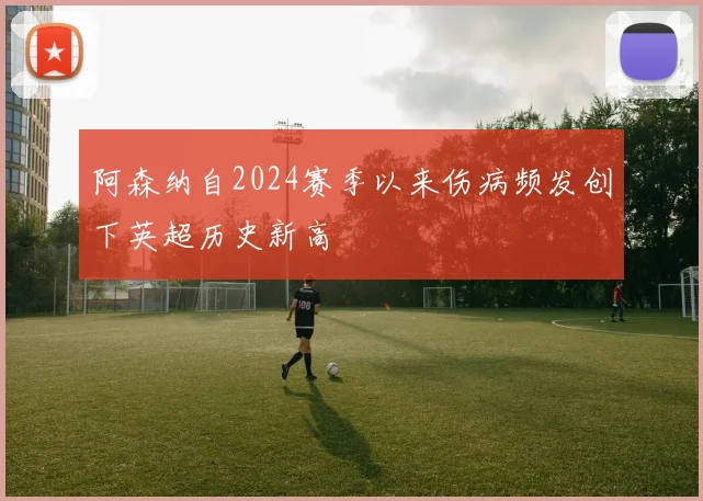 阿森纳自2024赛季以来伤病频发创下英超历史新高