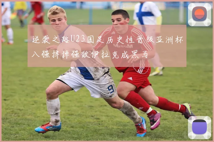 逆袭之路U23国足历史性晋级亚洲杯八强挤掉强敌伊拉克成黑马