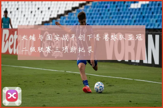 大埔与国安战平创下香港球队亚冠二级联赛三项新纪录