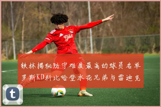 铁林揭秘防守难度最高的球员名单罗斯KD科比哈登水花兄弟与雷迪克