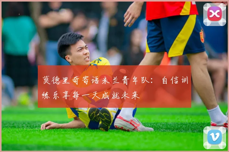 莫德里奇寄语米兰青年队：自信训练乐享每一天成就未来