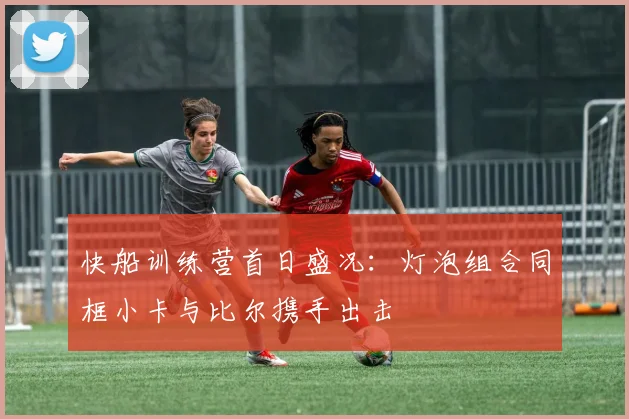 快船训练营首日盛况：灯泡组合同框小卡与比尔携手出击
