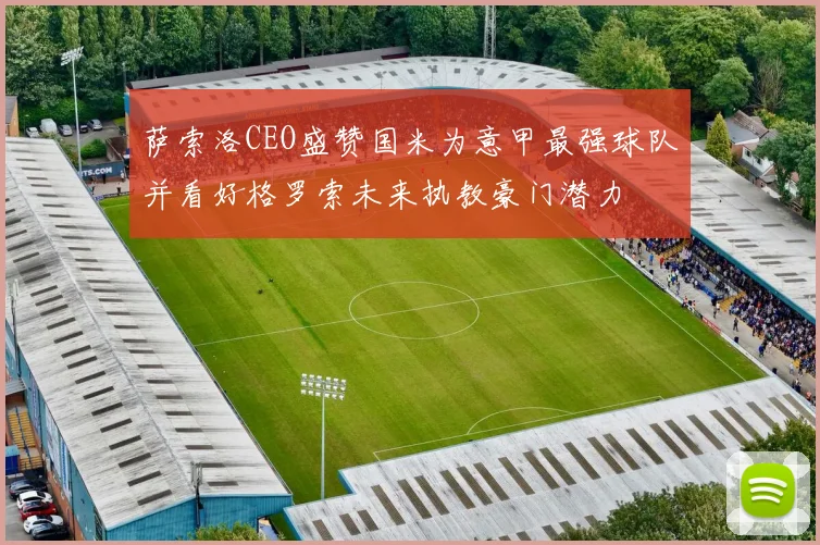 萨索洛CEO盛赞国米为意甲最强球队并看好格罗索未来执教豪门潜力