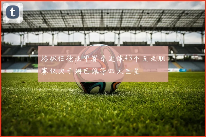 格林伍德法甲赛季进球43个五大联赛仅次于姆巴佩等四大巨星