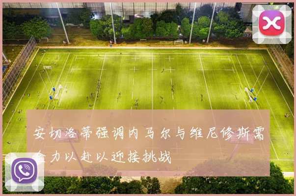 安切洛蒂强调内马尔与维尼修斯需全力以赴以迎接挑战