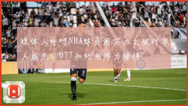 媒体人呼吁NBA球员用实力打破对华人成见以077和约老师为榜样