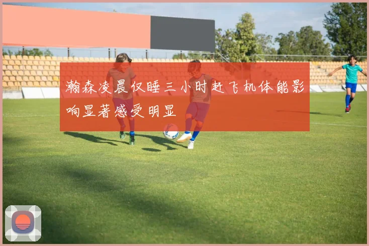 瀚森凌晨仅睡三小时赶飞机体能影响显著感受明显