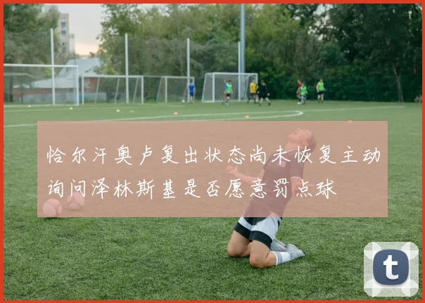 恰尔汗奥卢复出状态尚未恢复主动询问泽林斯基是否愿意罚点球