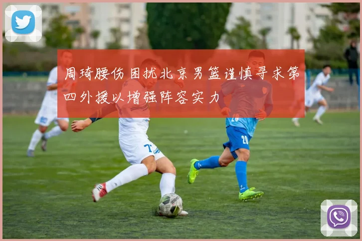 周琦腰伤困扰北京男篮谨慎寻求第四外援以增强阵容实力
