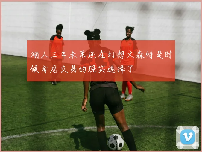 湖人三年未果还在幻想文森特是时候考虑交易的现实选择了