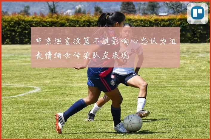 申京坦言投篮不进影响心态认为沮丧情绪会传染队友表现