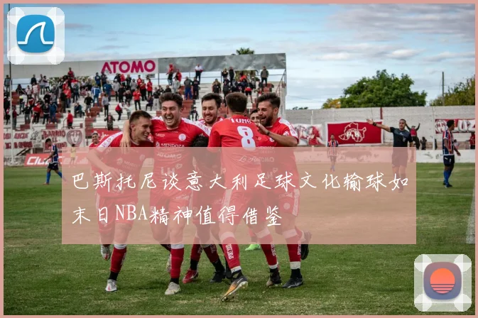巴斯托尼谈意大利足球文化输球如末日NBA精神值得借鉴
