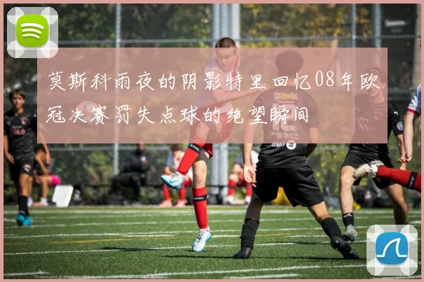 莫斯科雨夜的阴影特里回忆08年欧冠决赛罚失点球的绝望瞬间