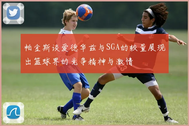 帕金斯谈爱德华兹与SGA的较量展现出篮球界的竞争精神与激情