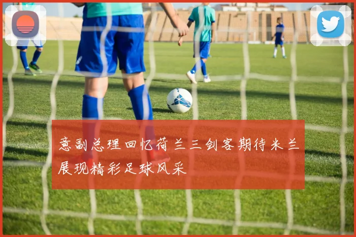 意副总理回忆荷兰三剑客期待米兰展现精彩足球风采