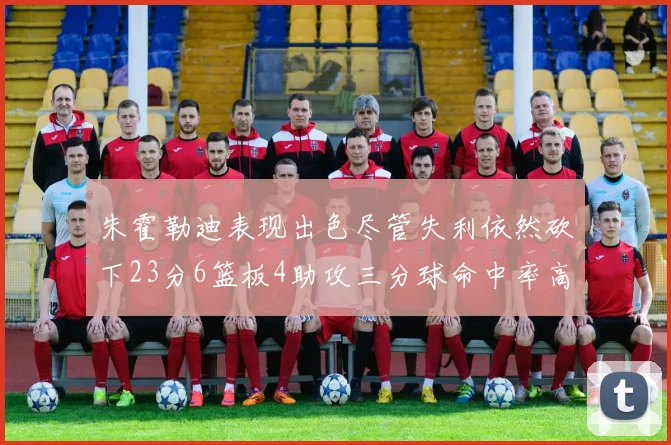 朱霍勒迪表现出色尽管失利依然砍下23分6篮板4助攻三分球命中率高达50