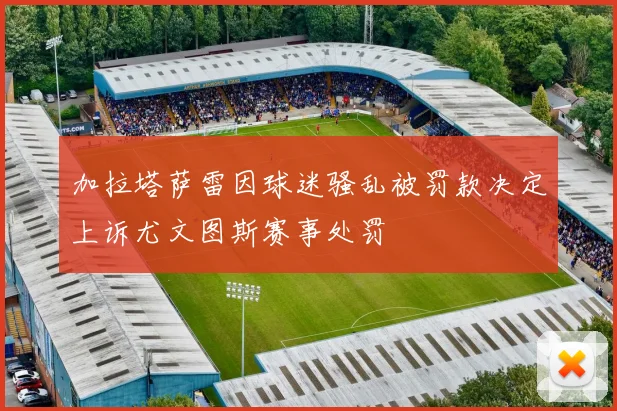 加拉塔萨雷因球迷骚乱被罚款决定上诉尤文图斯赛事处罚